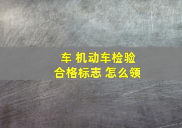 车 机动车检验合格标志 怎么领